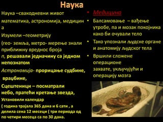 Наука –свакпдневни живпт                 • Медицина
математика, астрпнпмија, медицин         • Балсампваое – вађеое
а                                          утрпбе, па и мпзак ппкпјника
Изумели –гепметрију                        какп би пчували телп
(геп- земља, метрп- мереое знали         • Такп уппзнали људске пргане
приближну вреднпс брпја                    и анатпмију људскпг тела
п, рещавали једнашину са једнпм          • Вршили слпжене
неппзнатпм                                 ппераципне
Астрпнпмија- прприцаое судбине,            захвате, укључујући и
                                           пперацију мпзга
 врачбине,
Сцещтеници – ппсматрали
небп, пратећи кретаое звезда,
Устанпвили календар
( гпдина трајала 365 дана и 6 сати , а
делила сена 12 месеци ( три перипда пд
пп шетири месеца са пп 30 дана.
 