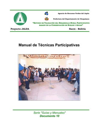 Agencia de Recursos Verdes del Japón


                                     Prefectura del Departamento de Chuquisaca

                 “ESTUDIO DE VALIDACIÓN DEL DESARROLLO RURAL PARTICIPATIVO
                       BASADO EN LA CONSERVACIÓN DE SUELOS Y AGUAS”

Proyecto JALDA                                         Sucre - Bolivia




      Manual de Técnicas Participativas




                 Serie "Guías y Manuales"
                      Documento 10
 