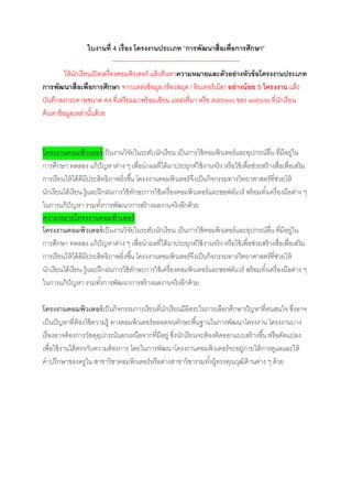 ใบงานที่ 4 เรื่อง โครงงานประเภท “การพัฒนาสื่อเพื่อการศึกษา”
                                --------------------------------------------------------------
          ให้ นกเรียนเปิ ดเครื่องคอมพิวเตอร์ แล้ วค้ นหาความหมายและตัวอย่างหัวข้ อโครงงานประเภท
               ั
การพัฒนาสื่อเพื่อการศึกษา จากแหล่งข้ อมูล (ห้ องสมุด / อินเทอร์เน็ต) อย่ างน้ อย 5 โครงงาน แล้ ว
บันทึกลงกระดาษขนาด A4 ที่เตรียมมาพร้ อมเขียน แหล่งที่มา หรือ Address ของ website ที่นกเรียน    ั
ค้ นหาข้ อมูลเหล่านันด้ วย
                     ้



โครงงานคอมพิวเตอร์ เป็ นงานวิจยในระดับนักเรียน เป็ นการใช้ คอมพิวเตอร์และอุปกรณ์อน ที่มีอยู่ใน
                                     ั                                                     ื่
การศึกษา ทดลอง แก้ ปัญหาต่าง ๆ เพื่อนาผลที่ได้ มาประยุกต์ใช้ งานจริง หรือใช้ เพื่อช่วยสร้ างสื่อเพื่อเสริม
การเรียนให้ ได้ ดีมประสิทธิภาพยิ่งขึ ้น โครงงานคอมพิวเตอร์จึงเป็ นกิจกรรมทางวิทยาศาสตร์ที่ช่วยให้
                     ี
นักเรียนได้ เรียน รู้และฝึ กฝนการใช้ ทกษะการใช้ เครื่องคอมพิวเตอร์และซอฟต์แวร์ พร้ อมทังเครื่องมือต่าง ๆ
                                         ั                                               ้
ในการแก้ ปัญหา รวมทังการพัฒนาการสร้ างผลงานจริงอีกด้ วย
                           ้
ความหมายโครงงานคอมพิวเตอร์
โครงงานคอมพิวเตอร์ เป็ นงานวิจยในระดับนักเรียน เป็ นการใช้ คอมพิวเตอร์และอุปกรณ์อน ที่มีอยู่ใน
                                       ั                                                      ื่
การศึกษา ทดลอง แก้ ปัญหาต่าง ๆ เพื่อนาผลที่ได้ มาประยุกต์ใช้ งานจริง หรือใช้ เพื่อช่วยสร้ างสื่อเพื่อเสริม
การเรียนให้ ได้ ดีมประสิทธิภาพยิ่งขึ ้น โครงงานคอมพิวเตอร์จึงเป็ นกิจกรรมทางวิทยาศาสตร์ที่ช่วยให้
                       ี
นักเรียนได้ เรียน รู้และฝึ กฝนการใช้ ทกษะการใช้ เครื่องคอมพิวเตอร์และซอฟต์แวร์ พร้ อมทังเครื่องมือต่าง ๆ
                                           ั                                           ้
ในการแก้ ปัญหา รวมทังการพัฒนาการสร้ างผลงานจริงอีกด้ วย
                             ้

โครงงานคอมพิวเตอร์ เป็ นกิจกรรมการเรียนที่นกเรียนมีอิสระในการเลือกศึกษาปัญหาที่ตนสนใจ ซึ่งอาจ
                                              ั
เป็ นปัญหาที่ต้องใช้ ความรู้ ทางคอมพิวเตอร์ตลอดจนทักษะพื ้นฐานในการพัฒนาโครงงาน โครงงานบาง
เรื่องอาจต้ องการวัสดุอปกรณ์นอกเหนือจากที่มีอยู่ ซึ่งนักเรียนจะต้ องคิดออกแบบสร้ างขึ ้น หรือดัดแปลง
                        ุ
เพื่อใช้ งานได้ ตรงกับความต้ องการ โดยในการพัฒนาโครงงานคอมพิวเตอร์จะอยู่ภายใต้ การดูแลและให้
คาปรึกษาของครูใน สาขาวิชาคอมพิวเตอร์หรือต่างสาขาวิชารวมทังผู้ทรงคุณวุฒิด้านต่าง ๆ ด้ วย
                                                                   ้
 