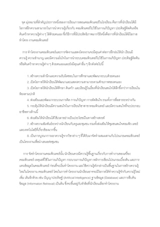 จุด มุงหมายที่สาคัญประการหนึ่งของการเรียนการสอนคอมพิวเตอร์ในโรงเรียน คือการที่ นกเรียนได้ มี
         ่                                                                                  ั
โอกาสฝึ กความสามารถในการนาความรู้เกี่ยวกับ คอมพิวเตอร์ไปใช้ ในการแก้ ปัญหา ประดิษฐ์ คิดค้ นหรือ
ค้ นคว้ าหาความรู้ตาง ๆ ได้ ด้วยตนเอง ซึงวิธีการที่มีประสิทธิภาพมากวิธีหนึ่งคือการที่นกเรียนได้ มีโอกาส
                   ่                    ่                                             ั
ทาโครง งาȨอมพิวเตอร์

   การ ทาโครงงาȨอมพิวเตอร์ และการจัดงานแสดงโครงงานจะมีคณค่าต่อการฝึ กฝนให้ นก เรียนมี
                                                                  ุ          ั
ความรู้ ความชานาญ และมีความมันใจในการนาระบบคอมพิวเตอร์ไปใช้ ในการแก้ ปัญหา ประดิษฐ์ คิดค้น
                                   ่
หรือค้ นคว้ าหาความรู้ตาง ๆ ด้ วยตนเองและยังมีคณค่าอื่น ๆ อีกดังต่อไปนี ้
                       ่                       ุ

       1. สร้ างความสานึกและความรับผิดชอบในการศึกษาและพัฒนาระบบด้ วยตนเอง
       2. เปิ ดโอกาสให้ นกเรียนได้ พฒนาและแสดงความสามารถตามศักยภาพของตนเอง
                           ั             ั
       3. เปิ ดโอกาสให้ นกเรียนได้ ศกษา ค้นคว้ า และเรียนรู้ในเรื่องที่นกเรียนสนใจได้ ลกซึ ้งกว่าการเรียนใน
                             ั         ึ                                ั              ึ
ห้ องตามปกติ
       4. ส่งเสริ มและพัฒนากระบวนการคิด การแก้ ปัญหา การตัดสินใจ รวมทังการสื่อสารระหว่างกัน
                                                                                ้
       5. กระตุ้นให้ นกเรียนมีความสนใจในการเรียนวิชาสาขาคอมพิวเตอร์ และมีความสนใจที่จะประกอบ
                       ั
อาชีพทางด้ านนี ้
       6. ส่งเสริมให้ นกเรียนได้ ใช้ เวลาอย่างเป็ นประโยชน์ในทางสร้ างสรรค์
                         ั
       7. สร้ างความสัมพันธ์ระหว่างนักเรียนกับครูและชุมชน รวมทังส่งเสริมให้ ชมชนสนใจคอมพิว เตอร์
                                                                     ้            ุ
และเทคโนโลยีที่เกี่ยวข้ องมากขึ ้น
       8. เป็ นการบูรณาการเอาความรู้จากวิชาต่าง ๆ ที่ได้ รับมาจัดทาผสมผสานกับโปรแกรมคอมพิวเตอร์
เป็ นโครงงานเพื่อนาเสนอต่อชุมชน

     การ จัดทาโครงงาȨอมพิวเตอร์นน นักเรียนควรมีความรู้พื ้นฐานเกี่ยวกับการทางานของเครื่อง
                                       ั้
คอมพิวเตอร์ เหตุผลที่ใช้ ในการแก้ ปัญหา กระบวนการแก้ ปัญหา หลักการเขียนโปรแกรมเบื ้องต้น และการ
แทนข้ อมูลในคอมพิวเตอร์ ก่อนที่จะเริ่มทาโครงงาน และใช้ ความรู้ดงกล่าวเป็ นพื ้นฐานในการสร้ างความรู้
                                                                          ั
ใหม่ในโครงงาน คอมพิวเตอร์ โดยในการทาโครงงานนักเรียนอาจจะมีโอกาสได้ ทาความรู้จกกับความรู้ใหม่
                                                                                           ั
เพิ่ม เติมอีกด้ วย เช่น ปัญญาประดิษฐ์ (Artificial Intelligence) ฐานข้ อมูล (Database) และการสืบค้ น
ข้ อมูล (Information Retrieval) เป็ นต้ น ซึ่งจะขึ ้นอยู่กบหัวข้ อที่นกเรียนเลือกทาโครงงาน
                                                          ั           ั
 