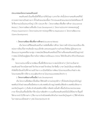 ประเภทของโครงงาȨอมพิวเตอร์
            คอมพิวเตอร์ เป็ นเครื่องมือที่ใช้ ในงานวิจยในทุก ๆ สาขาวิชา ดังนันโครงงาȨอมพิวเตอร์จงมี
                                                      ั                      ้                   ึ
ความหลากหลายเป็ นอย่างมาก ทังในลักษณะของเนื ้อหา กิจกรรมและลักษณะของประโยชน์หรือผลงาที่
                                    ้
ได้ ซึ่งอาจแบ่งเป็ นประเภทใหญ่ ๆ ได้ 5 ประเภท คือ 1. โครงงานพัฒนาสื่อเพื่อการศึกษา (Educational
Media) 2. โครงงานพัฒนาเครื่องมือ (Tools Development) 3. โครงงานประเภทการทดลองทฤษฎี
(Theory Experiment) 4. โครงงานประเภทการประยุกต์ใช้ งาน (Application) 5. โครงงานพัฒนาเกม
(Game Development)

        1. โครงงานพัฒนาสื่อเพื่อการศึกษา(Educational Media)
             เป็ น โครงงานทีใช้ คอมพิวเตอร์ในการผลิตสื่อเพื่อการศึกษา โดยการสร้ างโปรแกรมบทเรียน หรือ
หน่วยการเรียน ซึ่งอาจจะต้ องมีภาคแบบฝึ กหัด บททบทวนและคาถามคาตอบไว้ พร้ อม ผู้เรียนสามารถ
เรียนแบบรายบุคคลหรือรายกลุม การสอนโดยใช้ คอมพิวเตอร์ช่วยนี ้ ถือว่าเครื่องคอมพิวเตอร์เป็ นอุปกรณ์
                                  ่
การสอน ไม่ใช่เป็ นครูผ้ สอน ซึ่งอาจเป็ นการพัฒนาบทเรียนแบบ Online ให้ นกเรียนเข้ ามาศึกษาด้ วยตนเอง
                         ู                                                   ั
ก็ได้
       โครงงานประเภทนี ้สามารถพัฒนาขึ ้นเพื่อใช้ ประกอบการ สอนในวิชาต่าง ๆ ไม่วาจะเป็ นสาขา
                                                                                    ่
คอมพิวเตอร์ วิชาคณิตศาสตร์ วิชาวิทยาศาสตร์ วิชาสังคม วิชาชีพอื่น ๆ ฯลฯ โดยนักเรียนอาจคัดเลือก
หัวข้ อที่นกเรียนทัวไปที่ทาความเข้ าใจยาก มาเป็ นหัวข้ อในการพัฒนาโปรแกรมบทเรียน ตัวอย่าง เช่น
           ั        ่
โปรแกรมสอนวิธีการใช้ งาน ระบบสุริยะจักรวาล โปรแกรมแบบทดสอบวิชาต่าง ๆ
        2. โครงงานพัฒนาเครื่องมือ(Tools Development)
        เป็ น โครงงานเพื่อพัฒนาเรื่องมือมาใช้ ช่วยสร้ างงานประยุกต์ตาง ๆ ซึ่งโดยส่วนใหญ่จะเป็ นในรูป
                                                                    ่
ซอฟต์แวร์ ตัวอย่างของเครื่องมือช่วยงาน เช่น ซอฟต์แวร์วาดรูป ซอฟต์แวร์พิมพ์งาน ซอฟต์แวร์ช่วยการ
มองวัตถุในมุมต่าง ๆ เป็ นต้ น สาหรับซอฟต์แวร์เพื่อการพิมพ์งานนันสร้ างขึ ้นเป็ นโปรแกรมประมวลผล
                                                                  ้
ภาษา ซึ่งจะเป็ นเครื่องมือให้ เราใช้ งานในงานพิมพ์ตาง ๆ บนเครื่องคอมพิวเตอร์เป็ นไปได้ โดยง่าย ซึ่งรูปที่
                                                      ่
ได้ สามารถนาไปใช้ งานต่าง ๆ ได้ มากมาย สาหรับซอฟต์แวร์ช่วยในการมองวัตถุในมุมต่าง ๆ ใช้ สาหรับช่วย
ในการออกแบบสิ่งของต่าง ๆ เช่น โปรแกรมประเภท 3D
 