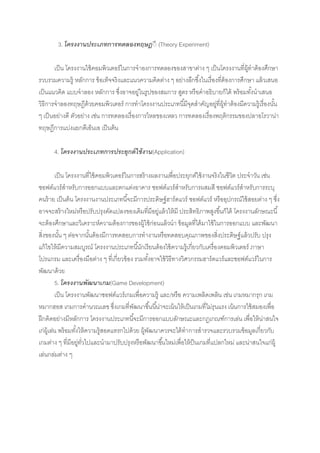 3. โครงงานประเภทการทดลองทฤษฎีี (Theory Experiment)

       เป็ น โครงงานใช้ คอมพิวเตอร์ในการจาองการทดลองของสาขาต่าง ๆ เป็ นโครงงานที่ผ้ทาต้ องศึกษา
                                                                                        ู
รวบรวมความรู้ หลักการ ข้ อเท็จจริงและแนวความคิดต่าง ๆ อย่างลึกซึ ้งในเรื่องที่ต้องการศึกษา แล้ วเสนอ
เป็ นแนวคิด แบบจาลอง หลักการ ซึ่งอาจอยู่ในรูปของสมการ สูตร หรือคาอธิบายก็ได้ พร้ อมทังนาเสนอ
                                                                                          ้
วิธีการจาลองทฤษฎีด้วยคอมพิวเตอร์ การทาโครงงานประเภทนี ้มีจดสาคัญอยูที่ผ้ ทาต้ องมีความรู้เรื่องนัน
                                                             ุ             ่ ู                     ้
ๆ เป็ นอย่างดี ตัวอย่าง เช่น การทดลองเรื่องการไหลของเหลว การทดลองเรื่องพฤติกรรมของปลาอโรวาน่า
ทฤษฎีการแบ่งแยกดีเอ็นเอ เป็ นต้น

      4. โครงงานประเภทการประยุกต์ ใช้ งาน(Application)

           เป็ น โครงงานที่ใช้ คอมพิวเตอร์ในการสร้ างผลงานเพื่อประยุกต์ใช้ งานจริงในชีวต ประจาวัน เช่น
                                                                                       ิ
ซอฟต์แวร์สาหรับการออกแบบและตกแต่งอาคาร ซอฟต์แวร์สาหรับการผสมสี ซอฟต์แวร์สาหรับการระบุ
คนร้ าย เป็ นต้ น โครงงานงานประเภทนี ้จะมีการประดิษฐ์ ฮาร์ดแวร์ ซอฟต์แวร์ หรืออุปกรณ์ใช้ สอยต่าง ๆ ซึ่ง
อาจจะสร้ างใหม่หรือปรับปรุงดัดแปลงของเดิมที่มีอยู่แล้ วให้ มี ประสิทธิภาพสูงขึ ้นก็ได้ โครงงานลักษณะนี ้
จะต้ องศึกษาและวิเคราะห์ความต้ องการของผู้ใช้ ก่อนแล้ วนา ข้ อมูลที่ได้ มาใช้ ในการออกแบบ และพัฒนา
สิ่งของนัน ๆ ต่อจากนันต้ องมีการทดสอบการทางานหรือทดสอบคุณภาพของสิ่งประดิษฐ์ แล้ วปรับ ปรุง
             ้              ้
แก้ ไขให้ มีความสมบูรณ์ โครงงานประเภทนี ้นักเรียนต้ องใช้ ความรู้เกี่ยวกับเครื่องคอมพิวเตอร์ ภาษา
โปรแกรม และเครื่องมือต่าง ๆ ที่เกี่ยวข้ อง รวมทังอาจใช้ วธีทางวิศวกรรมฮาร์ดแวร์และซอฟต์แวร์ในการ
                                                    ้      ิ
พัฒนาด้ วย
           5. โครงงานพัฒนาเกม(Game Development)
           เป็ น โครงงานพัฒนาซอฟต์แวร์เกมเพื่อความรู้ และ/หรือ ความเพลิดเพลิน เช่น เกมหมากรุก เกม
หมากฮอส เกมการคานวณเลข ซึ่งเกมที่พฒนาขึ ้นนี ้น่าจะเน้ นให้ เป็ นเกมที่ไม่รุนแรง เน้ นการใช้ สมองเพื่อ
                                             ั
ฝึ กคิดอย่างมีหลักการ โครงงานประเภทนี ้จะมีการออกแบบลักษณะและกฎเกณฑ์การเล่น เพื่อให้ น่าสนใจ
เก่ผ้ เู ล่น พร้ อมทังให้ ความรู้สอดแทรกไปด้ วย ผู้พฒนาควรจะได้ ทาการสารวจและรวบรวมข้ อมูลเกี่ยวกับ
                     ้                                ั
เกมต่าง ๆ ที่มีอยูทวไปและนามาปรับปรุงหรือพัฒนาขึ ้นใหม่เพื่อให้ ป็นเกมที่แปลกใหม่ และน่าสนใจแก่ผ้ ู
                       ่ ั่
เล่นกล่มต่าง ๆ
 