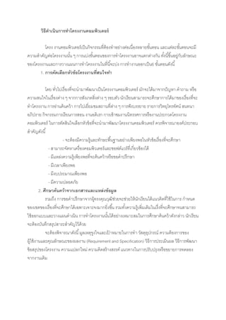 วิธีดาเนินการทาโครงงาȨอมพิวเตอร์

         โครง งาȨอมพิวเตอร์เป็ นกิจกรรมที่ต้องทาอย่างต่อเนื่องหลายขันตอน และแต่ละขันตอนจะมี
                                                                     ้              ้
ความสาคัญต่อโครงงานนัน ๆ การแบ่งขันตอนของการทาโครงงานอาจแตกต่างกัน ทังนี ้ขึ ้นอยูกบลักษณะ
                     ้              ้                                       ้     ่ ั
ของโครงงานและการวางแผนการทาโครงงานในที่นี ้จะบ่ง การทางานออกเป็ น6 ขันตอนดังนี ้
                                                                         ้
      1. การคัดเลือกหัวข้ อโครงงานที่สนใจทา

             โดย ทัวไปเรื่องที่จะนามาพัฒนาเป็ นโครงงาȨอมพิวเตอร์ มักจะได้ มาจากปั ญหา คาถาม หรือ
                    ่
ความสนใจในเรื่องต่าง ๆ จากการสังเกตสิ่งต่าง ๆ รอบตัว นักเรียนสามารถจะศึกษาการได้ มาของเรื่องที่จะ
ทาโครงงาน การอ่านค้ นคว้ า การไปเยี่ยมชมสถานที่ตาง ๆ การฟั งบรรยาย รายการวิทยุโทรทัศน์ สนทนา
                                                       ่
อภิปราย กิจกรรมการเรียนการสอน งานอดิเรก การเข้ าชมงานนิทรรศการหรืองานประกวดโครงงาน
คอมพิวเตอร์ ในการตัดสินใจเลือกหัวข้ อที่จะนามาพัฒนาโครงงาȨอมพิวเตอร์ ควรพิจารณาองค์ประกอบ
สาคัญดังนี ้
                        - จะต้ องมีความรู้และทักษะพื ้นฐานอย่างเพียงพอในหัวข้ อเรื่องที่จะศึกษา
               - สามารถจัดหาเครื่องคอมพิวเตอร์และซอฟต์แวร์ที่เกี่ยวข้ องได้
               - มีแหล่งความรู้เพียงพอที่จะค้นคว้ าหรือขอคาปรึกษา
               - มีเวลาเพียงพอ
               - มีงบประมาณเพียงพอ
               - มีความปลอดภัย
         2. ศึกษาค้ นคว้าจากเอกสารและแหล่ งข้ อมูล
             รวมถึง การขอคาปรึกษาจากผู้ทรงคุณวุฒิช่วยจะช่วยให้ นกเรียนได้ แนวคิดที่ใช้ ในการ กาหนด
                                                                    ั
ของเขตของเรื่องที่จะศึกษาได้ เฉพาะเจาะจงมากยิ่งขึ ้น รวมทังความรู้เพิ่มเติมในเรื่งที่จะศึกษาจนสามารถ
                                                             ้
ใช้ ออกแบบและวางแผนดาเนิน การทาโครงงานนันได้ อย่างเหมาะสมในการศึกษาค้นคว้ าดังกล่าว นักเรียน
                                                   ้
จะต้ องบันทึกสรุปสาระสาคัญไว้ ด้วย
             จะต้ องพิจารณาดังนี ้ มูลเหตุจงใจและเปาหมายในการทา วัสดุอปกรณ์ ความต้ องการของ
                                           ู         ้                    ุ
ผู้ใช้ งานและคุณลักษณะของผลงาน (Requirement and Specification) วิธีการประเมินผล วิธีการพัฒนา
ข้ อสรุปของโครงงาน ความแปลกใหม่ ความคิดสร้ างสรรค์ แนวทางในการปรับปรุงหรือขยายการทดลอง
จากงานเดิม
 
