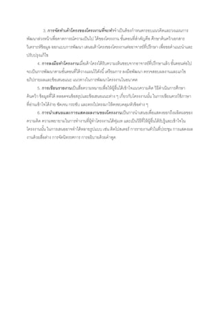 3. การจัดทาเค้ าโครงของโครงงานที่จะทาจาเป็ นต้ องกาหนดกรอบแนวคิดและวงแผนการ
พัฒนาล่วงหน้ าเพื่อคาดการณ์ความเป็ นไป ได้ ของโครงงาน ขันตอนที่สาคัญคือ ศึกษาค้ นคว้ าเอกสาร
                                                               ้
วิเคราะห์ข้อมูล ออกแบบการพัฒนา เสนอเค้ าโครงของโครงงานต่ออาจารย์ที่ปรึกษา เพื่อขอคาแนะนาและ
ปรับปรุงแก้ ไข
         4. การลงมือทาโครงงานเมื่อเค้ าโครงได้ รับความเห็นชอบจากอาจารย์ที่ปรึกษาแล้ ว ขันตอนต่อไป
                                                                                           ้
จะเป็ นการพัฒนาตามขันตอนที่ได้ วางแผนไว้ ดงนี ้ เตรียมการ ลงมือพัฒนา ตรวจสอบผลงานและแกไข
                           ้                    ั
อภิปรายผลและข้ อเสนอแนะ แนวทางในการพัฒนาโครงงานในอนาคต
         5. การเขียนรายงานเป็ นสื่อความหมายเพื่อให้ ผ้ อนได้ เข้ าใจแนวความคิด วิธีดาเนินการศึกษา
                                                        ู ื่
ค้ นคว้ า ข้ อมูลที่ได้ ตลอดจนข้ อสรุปและข้ อเสนอแนะต่าง ๆ เกี่ยวกับโครงงานนัน ในการเขียนควรใช้ ภาษา
                                                                             ้
ที่อานเข้ าใจได้ ง่าย ชัดเจน กระชับ และตรงไปตรงมาให้ ครอบคลุมหัวข้ อต่าง ๆ
    ่
         6. การนาเสนอและการแสดงผลงานของโครงงานเป็ นการนาเสนอเพื่อแสดงออกถึงผลิตผลของ
ความคิด ความพยายามในการทางานที่ผ้ทาโครงงานได้ ทมเท และเป็ นวิธีที่ให้ ผ้ อื่นได้ รบรู้และเข้ าใจใน
                                            ู             ุ่                   ู    ั
โครงงานนัน ในการเสนออาจทาได้หลายรูปแบบ เช่น ติดโปสเตอร์ การรายงานตัวในที่ประชุม การแสดงผล
              ้
งานด้ วยสื่อต่าง การจัดนิทรรศการ การอธิบายด้ วยคาพูด
 