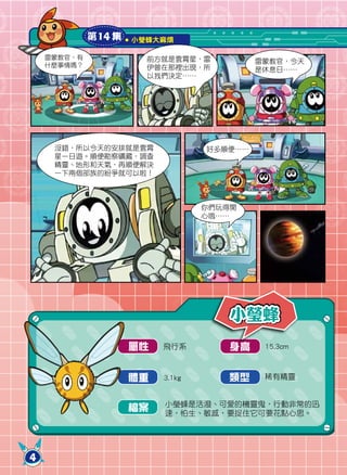 第14 集   小瑩蜂大麻煩

    雷蒙教官，有             前方就是雲霄星，雷           雷蒙教官，今天
    什麼事情嗎？             伊曾在那裡出現，所           是休息日……
                       以我們決定……




     沒錯，所以今天的安排就是雲霄               好多順便……
     星一日遊。順便勘察礦藏，調查
     精靈、地形和天氣，再順便解決
     一下兩個部族的紛爭就可以啦！



                                  你們玩得開
                                  心哦……




                                      小瑩蜂
                     屬性   飛行系         身高    15.3cm



                     體重   3.1kg      類型     稀有精靈


                          小瑩蜂是活潑、可愛的機靈鬼，行動非常的迅
                     檔案   速，怕生、敏感，要捉住它可要花點心思。




4
 