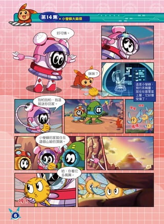 第14 集     小瑩蜂大麻煩



              好可憐。




                            咪咪？


                                       這是小瑩蜂，
                                       飛行系精靈，
                                       居住在雲霄星
                                       上層，它好像
         別怕別怕，我這                       受傷了。
         就送你回家。                        嘿嘿
                                  嘿嘿




                                  嘿嘿

         小瑩蜂的家就住在
         這個山坡的頂端。




                 哈，你看它
                 多高興。




    哼！

6
 