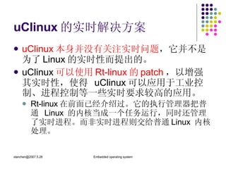 uClinux 的实时解决方案 uClinux 本身并没有关注实时问题 ，它并不是为了 Linux 的实时性而提出的。  uClinux 可以使用 Rt-linux 的 patch ，以增强其实时性，使得  uClinux 可以应用于工业控制、进程控制等一些实时要求较高的应用。 Rt-linux 在前面已经介绍过。它的执行管理器把普通  Linux  的内核当成一个任务运行，同时还管理了实时进程。而非实时进程则交给普通 Linux  内核处理。 