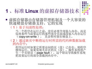 1 、标准 Linux 的虚拟存储器技术 虚拟存储器由存储器管理机制及一个大容量的快速硬盘存储器支持。它的实现 （ 1 ）基于局部性原理： 当一个程序在运行之前，没有必要全部装入内存，而是仅将那些当前要运行的那些部分页面或段装入内存运行（ copy-on-write ）， 其余暂时留在硬盘上。 （ 2 ）通过缺页中断将运行时所需的代码和数据加载到内存中： 程序运行时如果它所要访问的页（段）已存在，则程序继续运行，如果发现不存在的页（段），操作系统将产生一个页错误（ page fault ），这个错误导致操作系统把需要运行的部分加载到内存中。 