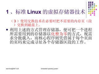 1 、标准 Linux 的虚拟存储器技术 （ 3 ）使用交换技术在必要时把不需要的内存页（段）交换到磁盘上。 利用上述的方式管理存储器，便可把一个进程所需要用到的存储器以 化整为零 的方式，视需求分批载入，而核心程序则凭借属于每个页面的页码来完成寻址各个存储器区段的工作。 