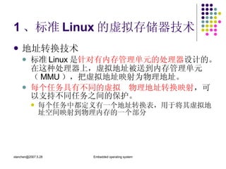 1 、标准 Linux 的虚拟存储器技术 地址转换技术 标准 Linux 是 针对有内存管理单元的处理器 设计的。在这种处理器上，虚拟地址被送到内存管理单元（ MMU ），把虚拟地址映射为物理地址。 每个任务具有不同的虚拟  物理地址转换映射 ，可以支持不同任务之间的保护。 每个任务中都定义有一个地址转换表，用于将其虚拟地址空间映射到物理内存的一个部分 