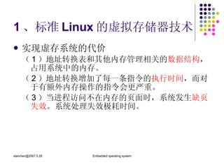 1 、标准 Linux 的虚拟存储器技术 实现虚存系统的代价 （ 1 ）地址转换表和其他内存管理相关的 数据结构 ，占用系统中的内存。 （ 2 ）地址转换增加了每一条指令的 执行时间 ，而对于有额外内存操作的指令会更严重。 （ 3 ）当进程访问不在内存的页面时，系统发生 缺页失效 。系统处理失效极耗时间。 