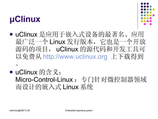 μClinux uClinux 是应用于嵌入式设备的最著名、应用最广泛一个 Linux 发行版本，它也是一个开放源码的项目， uClinux 的源代码和开发工具可以免费从 http://www.uclinux.org   上下载得到。 uClinux 的含义： Micro-Control-Linux ：专门针对微控制器领域而设计的嵌入式 Linux 系统 