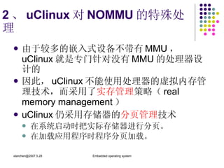 2 、 uClinux 对 NOMMU 的特殊处理  由于较多的嵌入式设备不带有 MMU ，  uClinux 就是专门针对没有 MMU 的处理器设计的 因此， uClinux 不能使用处理器的虚拟内存管理技术，而采用了 实存管理 策略（ real memory management ） uClinux 仍采用存储器的 分页管理 技术 在系统启动时把实际存储器进行分页。 在加载应用程序时程序分页加载。 