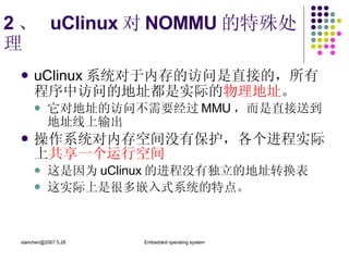2 、  uClinux 对 NOMMU 的特殊处理 uClinux 系统对于内存的访问是直接的，所有程序中访问的地址都是实际的 物理地址 。 它对地址的访问不需要经过 MMU ，而是直接送到地址线上输出 操作系统对内存空间没有保护，各个进程实际上 共享一个运行空间 这是因为 uClinux 的进程没有独立的地址转换表 这实际上是很多嵌入式系统的特点。  