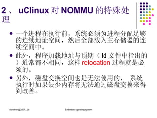 2 、 uClinux 对 NOMMU 的特殊处理 一个进程在执行前，系统必须为进程分配足够的连续地址空间，然后全部载入主存储器的连续空间中。 此外，程序加载地址与预期（ ld 文件中指出的）通常都不相同，这样 relocation 过程就是必须的。 另外，磁盘交换空间也是无法使用的， 系统执行时如果缺少内存将无法通过磁盘交换来得到改善。  