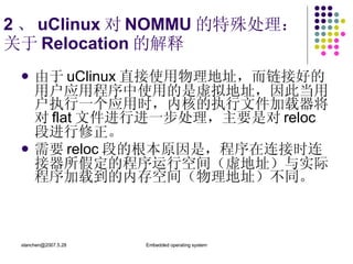 2 、 uClinux 对 NOMMU 的特殊处理： 关于 Relocation 的解释 由于 uClinux 直接使用物理地址，而链接好的用户应用程序中使用的是虚拟地址，因此当用户执行一个应用时，内核的执行文件加载器将对 flat 文件进行进一步处理，主要是对 reloc 段进行修正。  需要 reloc 段的根本原因是，程序在连接时连接器所假定的程序运行空间（虚地址）与实际程序加载到的内存空间（物理地址）不同。 
