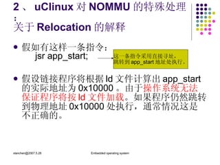 2 、 uClinux 对 NOMMU 的特殊处理： 关于 Relocation 的解释 假如有这样一条指令： jsr app_start; 假设链接程序将根据 ld 文件计算出 app_start 的实际地址为 0x10000 。由于 操作系统无法保证程序将按 ld 文件加载 。如果程序仍然跳转到物理地址 0x10000 处执行，通常情况这是不正确的。 这一条指令采用直接寻址， 跳转到 app_start 地址处执行。 