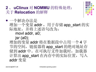 2 、 uClinux 对 NOMMU 的特殊处理： 关于 Relocation 的解释 一个解决办法是 增加一个变量 addr ，用于存储 app_start 的实际地址，并将上述语句改为： movl addr, a0; jsr (a0); 增加的变量 addr 将在数据段中占用一个 4 字节的空间，链接器将 app_start 的绝对地址存储到 addr 中。在可执行文件加载时，加载器计算出 app_start 在内存中的实际位置，写入 addr 变量 