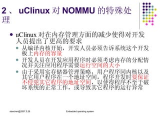 2 、 uClinux 对 NOMMU 的特殊处理 uClinux 对在内存管理方面的减少使得对开发人员提出了更高的要求   从编译内核开始，开发人员必须告诉系统这个开发板上 内存的容量 开发人员在开发应用程序时必须考虑内存的分配情况并关注应用程序需要 运行空间的大小   由于采用实存储器管理策略，用户程序同内核以及其它用户程序在一个地址空间，程序开发时 要保证不侵犯其它程序的地址空间 ，以使得程序不至于破坏系统的正常工作，或导致其它程序的运行异常 