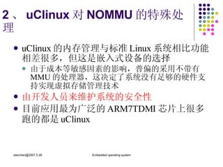 2 、 uClinux 对 NOMMU 的特殊处理 u Clinux 的内存管理与标准 Linux 系统相比功能相差很多，但这是嵌入式设备的选择   由于成本等敏感因素的影响，普偏的采用不带有 MMU 的处理器，这决定了系统没有足够的硬件支持实现虚拟存储管理技术   由开发人员来维护系统的安全性 目前应用最为广泛的 ARM7TDMI 芯片上很多跑的都是 uClinux   