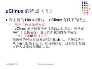 uClinux 的特点（ 1 ） 和主流的 Linux 相比，  uClinux 有以下的特点 1 ．简化了内核加载方式   uClinux  的内核有两种可选的运行方式：可以在 flash 上直接运行，也可以加载到内存中运行。   （ 1 ） Flash 运行方式： 把内核的可执行映象烧写到 flash 上，系统启动时从 Flash 的某个地址开始逐句执行。这实际上是很多嵌入式系统采用的方法。 