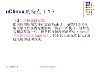 uClinux 的特点（ 1 ） （ 2 ）内核加载方式： 把内核的压缩文件存放在 flash 上，系统启动时读取压缩文件在内存里解压，然后开始执行，这种方式相对复杂一些，但是运行速度可能更快（ ram 的存取速率要比 flash 高 ）。同时这也是标准 Linux 系统采用的启动方式。 