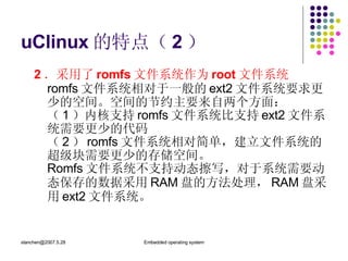 uClinux 的特点（ 2 ） 2 ．采用了 romfs 文件系统作为 root 文件系统 romfs 文件系统相对于一般的 ext2 文件系统要求更少的空间。空间的节约主要来自两个方面： （ 1 ）内核支持 romfs 文件系统比支持 ext2 文件系统需要更少的代码 （ 2 ） romfs 文件系统相对简单，建立文件系统的超级块需要更少的存储空间。 Romfs 文件系统不支持动态擦写，对于系统需要动态保存的数据采用 RAM 盘的方法处理， RAM 盘采用 ext2 文件系统。 