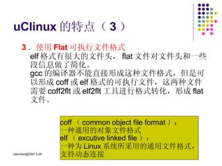 uClinux 的特点（ 3 ） 3 ．使用 Flat 可执行文件格式 elf 格式有很大的文件头， flat 文件对文件头和一些段信息做了简化。 gcc 的编译器不能直接形成这种文件格式，但是可以形成 coff 或 elf 格式的可执行文件，这两种文件需要 coff2flt 或 elf2flt 工具进行格式转化，形成 flat 文件。  coff （ common object file format ）： 一种通用的对象文件格式 elf （ excutive linked file ）： 一种为 Linux 系统所采用的通用文件格式， 支持动态连接  