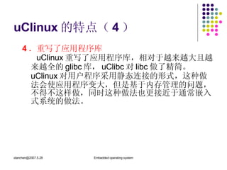 uClinux 的特点（ 4 ） 4 ．重写了应用程序库   uClinux 重写了应用程序库，相对于越来越大且越来越全的 glibc 库， uClibc 对 libc 做了精简。  uClinux 对用户程序采用静态连接的形式，这种做法会使应用程序变大，但是基于内存管理的问题，不得不这样做，同时这种做法也更接近于通常嵌入式系统的做法。 