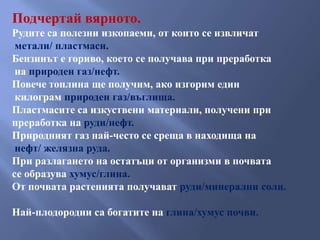 Подчертай вярното.
Рудите са полезни изкопаеми, от които се извличат
 метали/ пластмаси.
Бензинът е гориво, което се получава при преработка
 на природен газ/нефт.
Повече топлина ще получим, ако изгорим един
 килограм природен газ/въглища.
Пластмасите са изкуствени материали, получени при
преработка на руди/нефт.
Природният газ най-често се среща в находища на
 нефт/ желязна руда.
При разлагането на остатъци от организми в почвата
се образува хумус/глина.
От почвата растенията получават руди/минерални соли.

Най-плодородни са богатите на глина/хумус почви.
 