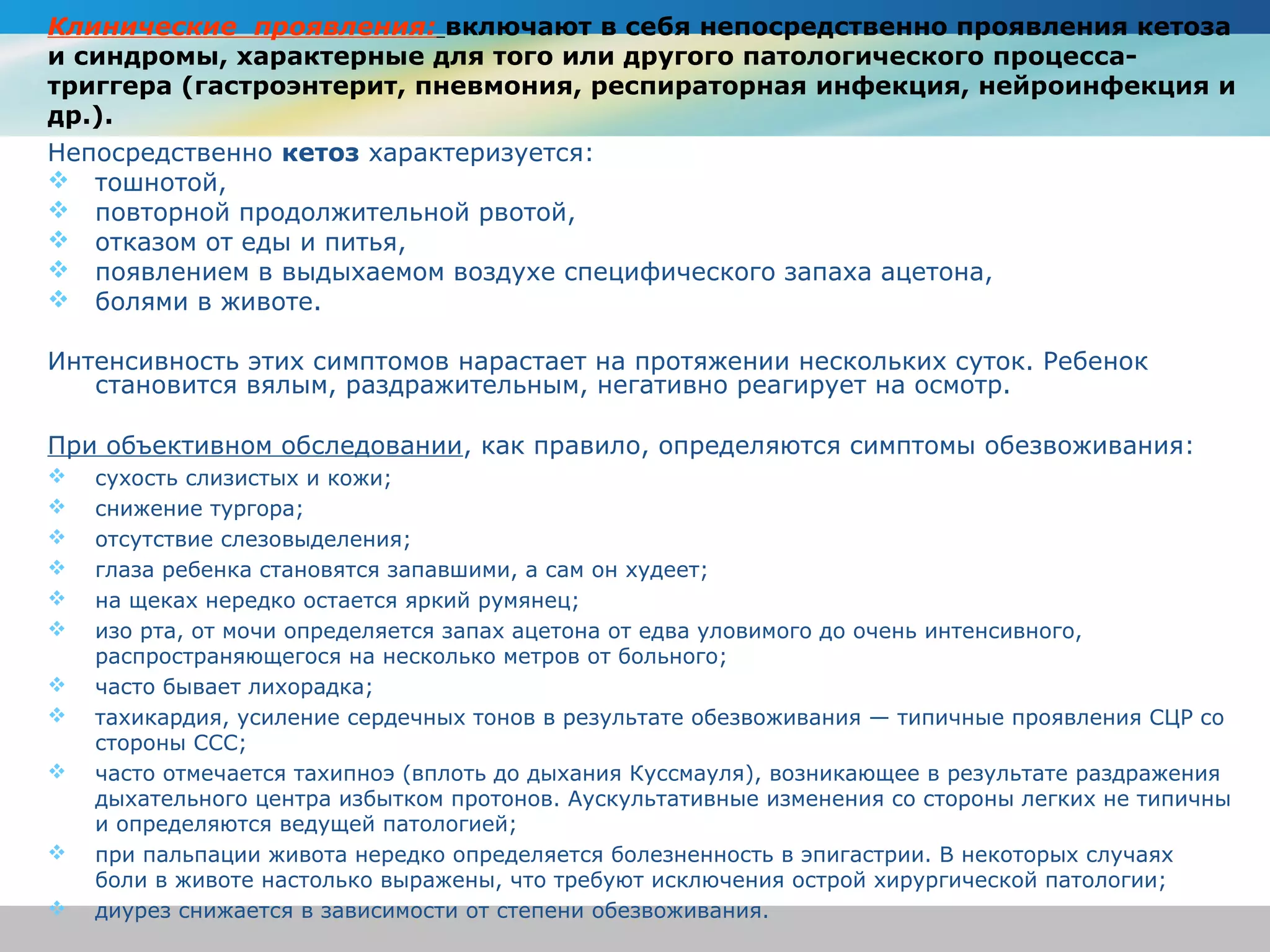 Клинические проявления: включают в себя непосредственно проявления кетоза
и синдромы, характерные для того или другого патологического процесса-
триггера (гастроэнтерит, пневмония, респираторная инфекция, нейроинфекция и
др.).
Непосредственно кетоз характеризуется:
 тошнотой,
 повторной продолжительной рвотой,
 отказом от еды и питья,
 появлением в выдыхаемом воздухе специфического запаха ацетона,
 болями в животе.

Интенсивность этих симптомов нарастает на протяжении нескольких суток. Ребенок
   становится вялым, раздражительным, негативно реагирует на осмотр.

При объективном обследовании, как правило, определяются симптомы обезвоживания:
   сухость слизистых и кожи;
   снижение тургора;
   отсутствие слезовыделения;
   глаза ребенка становятся запавшими, а сам он худеет;
   на щеках нередко остается яркий румянец;
   изо рта, от мочи определяется запах ацетона от едва уловимого до очень интенсивного,
    распространяющегося на несколько метров от больного;
   часто бывает лихорадка;
   тахикардия, усиление сердечных тонов в результате обезвоживания — типичные проявления СЦР со
    стороны ССС;
   часто отмечается тахипноэ (вплоть до дыхания Куссмауля), возникающее в результате раздражения
    дыхательного центра избытком протонов. Аускультативные изменения со стороны легких не типичны
    и определяются ведущей патологией;
   при пальпации живота нередко определяется болезненность в эпигастрии. В некоторых случаях
    боли в животе настолько выражены, что требуют исключения острой хирургической патологии;
   диурез снижается в зависимости от степени обезвоживания.
 