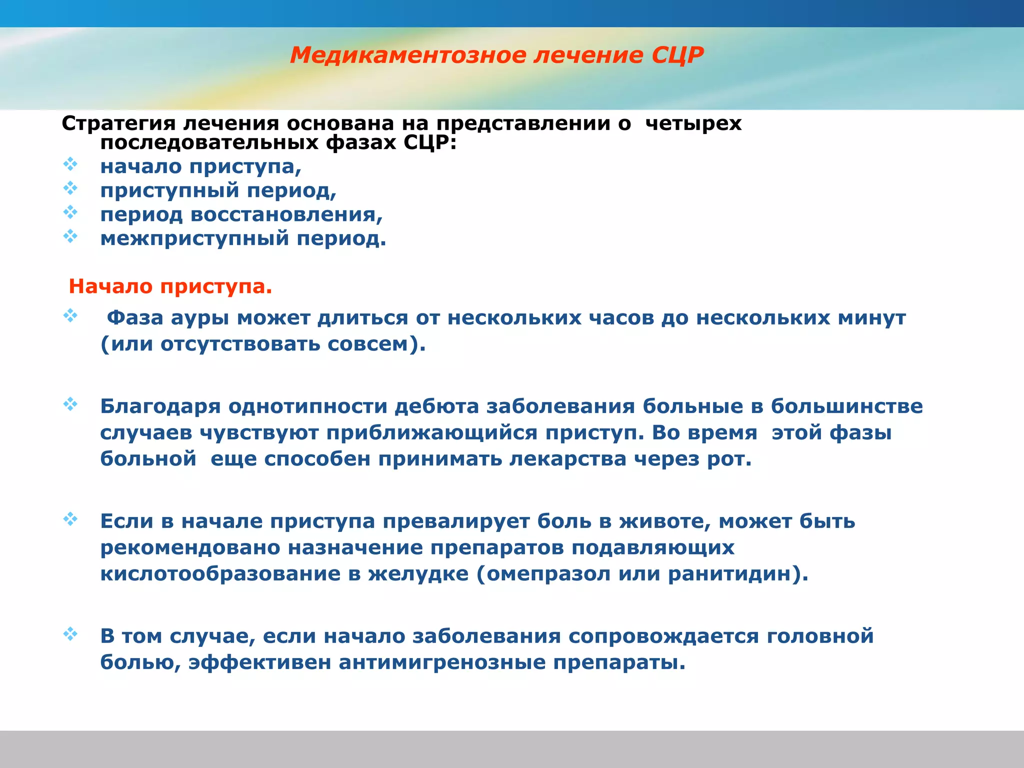 Медикаментозное лечение СЦР

Стратегия лечения основана на представлении о четырех
   последовательных фазах СЦР:
 начало приступа,
 приступный период,
 период восстановления,
 межприступный период.

Начало приступа.
 Фаза ауры может длиться от нескольких часов до нескольких минут
  (или отсутствовать совсем).


   Благодаря однотипности дебюта заболевания больные в большинстве
    случаев чувствуют приближающийся приступ. Во время этой фазы
    больной еще способен принимать лекарства через рот.


   Если в начале приступа превалирует боль в животе, может быть
    рекомендовано назначение препаратов подавляющих
    кислотообразование в желудке (омепразол или ранитидин).


   В том случае, если начало заболевания сопровождается головной
    болью, эффективен антимигренозные препараты.
 