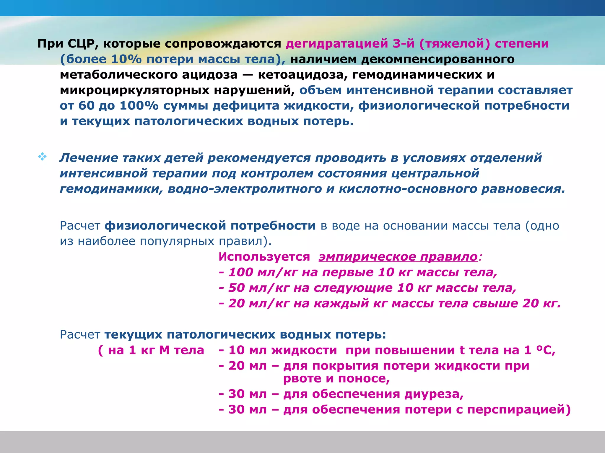 При СЦР, которые сопровождаются дегидратацией 3-й (тяжелой) степени
   (более 10% потери массы тела), наличием декомпенсированного
   метаболического ацидоза — кетоацидоза, гемодинамических и
   микроциркуляторных нарушений, объем интенсивной терапии составляет
   от 60 до 100% суммы дефицита жидкости, физиологической потребности
   и текущих патологических водных потерь.


   Лечение таких детей рекомендуется проводить в условиях отделений
    интенсивной терапии под контролем состояния центральной
    гемодинамики, водно-электролитного и кислотно-основного равновесия.


    Расчет физиологической потребности в воде на основании массы тела (одно
    из наиболее популярных правил).
                           Используется эмпирическое правило:
                           - 100 мл/кг на первые 10 кг массы тела,
                           - 50 мл/кг на следующие 10 кг массы тела,
                           - 20 мл/кг на каждый кг массы тела свыше 20 кг.

    Расчет текущих патологических водных потерь:
          ( на 1 кг М тела - 10 мл жидкости при повышении t тела на 1 ºС,
                           - 20 мл – для покрытия потери жидкости при
                                     рвоте и поносе,
                           - 30 мл – для обеспечения диуреза,
                           - 30 мл – для обеспечения потери с перспирацией)
 