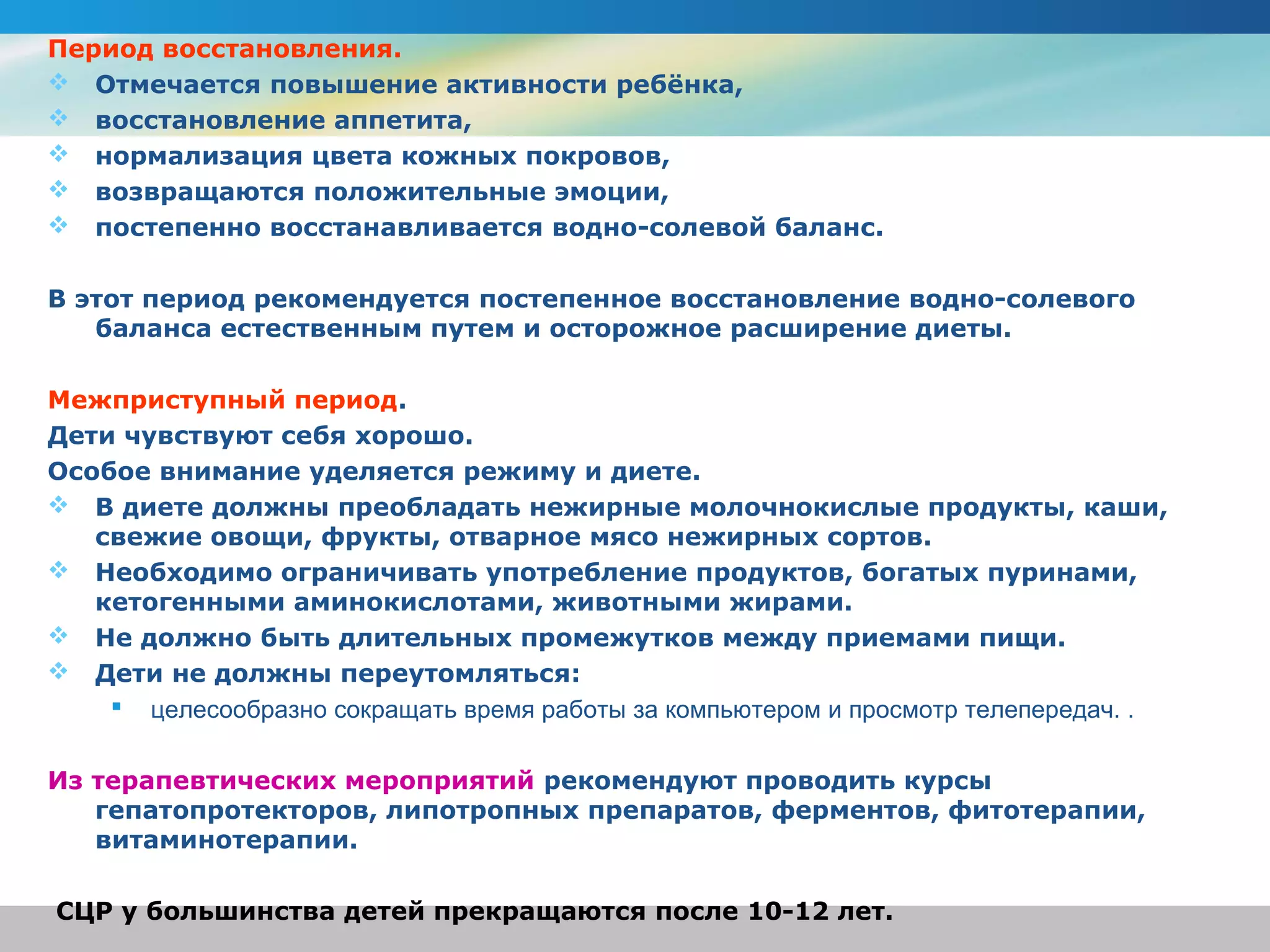 Период восстановления.
 Отмечается повышение активности ребёнка,
 восстановление аппетита,
 нормализация цвета кожных покровов,
 возвращаются положительные эмоции,
 постепенно восстанавливается водно-солевой баланс.


В этот период рекомендуется постепенное восстановление водно-солевого
   баланса естественным путем и осторожное расширение диеты.

Межприступный период.
Дети чувствуют себя хорошо.
Особое внимание уделяется режиму и диете.
 В диете должны преобладать нежирные молочнокислые продукты, каши,
   свежие овощи, фрукты, отварное мясо нежирных сортов.
 Необходимо ограничивать употребление продуктов, богатых пуринами,
   кетогенными аминокислотами, животными жирами.
 Не должно быть длительных промежутков между приемами пищи.
 Дети не должны переутомляться:
     целесообразно сокращать время работы за компьютером и просмотр телепередач. .

Из терапевтических мероприятий рекомендуют проводить курсы
   гепатопротекторов, липотропных препаратов, ферментов, фитотерапии,
   витаминотерапии.

СЦР у большинства детей прекращаются после 10-12 лет.
 