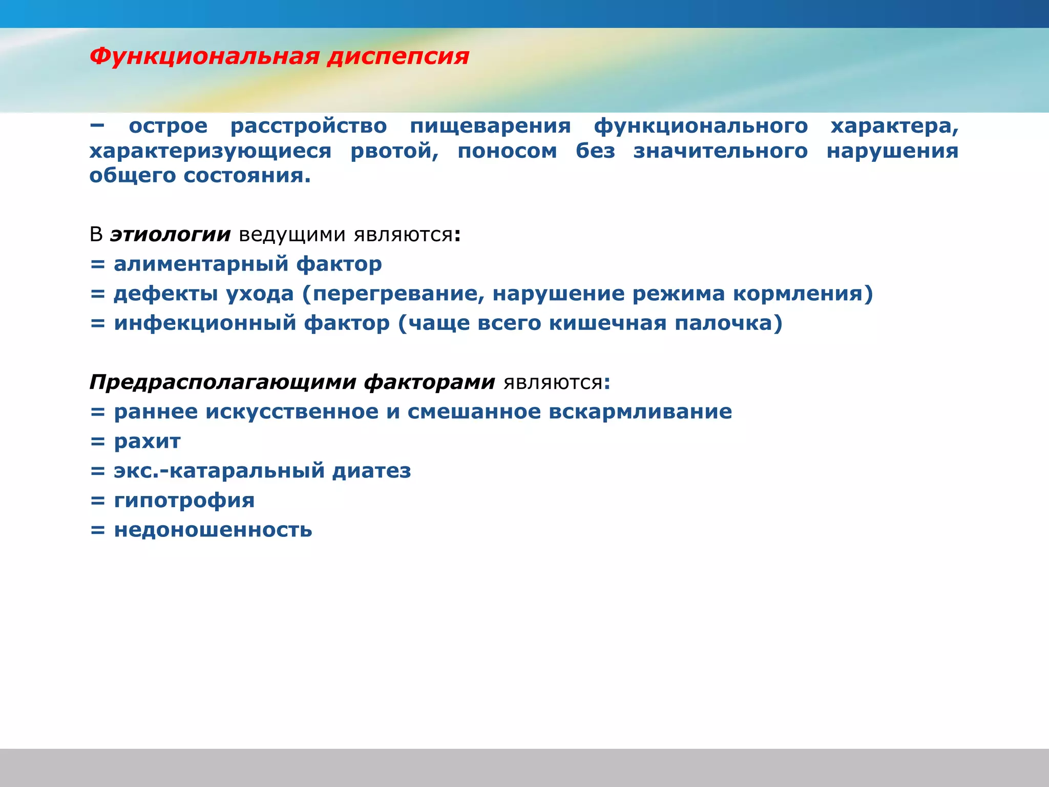 Функциональная диспепсия

– острое расстройство пищеварения функционального характера,
характеризующиеся рвотой, поносом без значительного нарушения
общего состояния.

В этиологии ведущими являются:
= алиментарный фактор
= дефекты ухода (перегревание, нарушение режима кормления)
= инфекционный фактор (чаще всего кишечная палочка)

Предрасполагающими факторами являются:
= раннее искусственное и смешанное вскармливание
= рахит
= экс.-катаральный диатез
= гипотрофия
= недоношенность
 