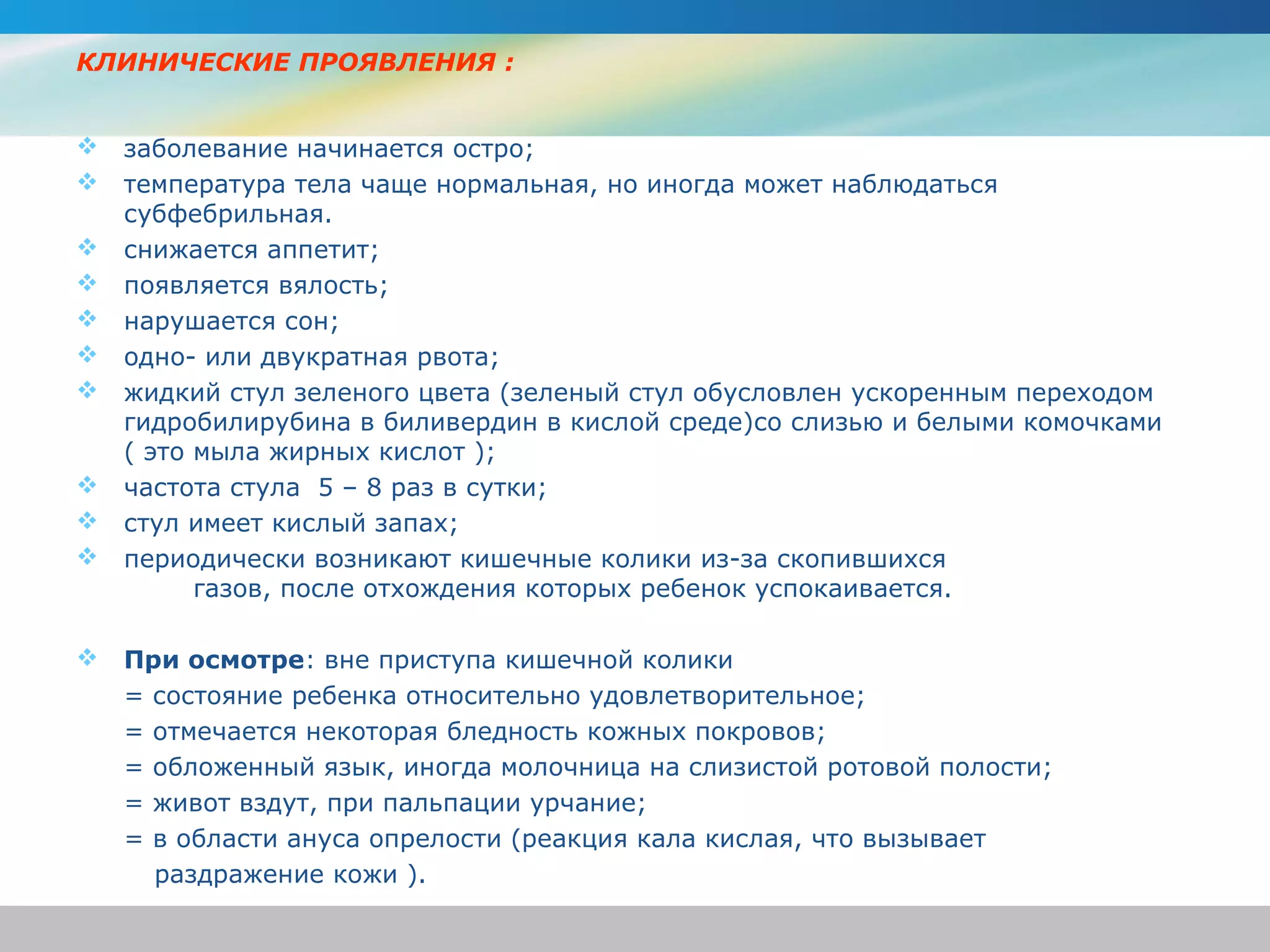 КЛИНИЧЕСКИЕ ПРОЯВЛЕНИЯ :


   заболевание начинается остро;
   температура тела чаще нормальная, но иногда может наблюдаться
    субфебрильная.
   снижается аппетит;
   появляется вялость;
   нарушается сон;
   одно- или двукратная рвота;
   жидкий стул зеленого цвета (зеленый стул обусловлен ускоренным переходом
    гидробилирубина в биливердин в кислой среде)со слизью и белыми комочками
    ( это мыла жирных кислот );
   частота стула 5 – 8 раз в сутки;
   стул имеет кислый запах;
   периодически возникают кишечные колики из-за скопившихся
          газов, после отхождения которых ребенок успокаивается.

   При осмотре: вне приступа кишечной колики
    = состояние ребенка относительно удовлетворительное;
    = отмечается некоторая бледность кожных покровов;
    = обложенный язык, иногда молочница на слизистой ротовой полости;
    = живот вздут, при пальпации урчание;
    = в области ануса опрелости (реакция кала кислая, что вызывает
      раздражение кожи ).
 