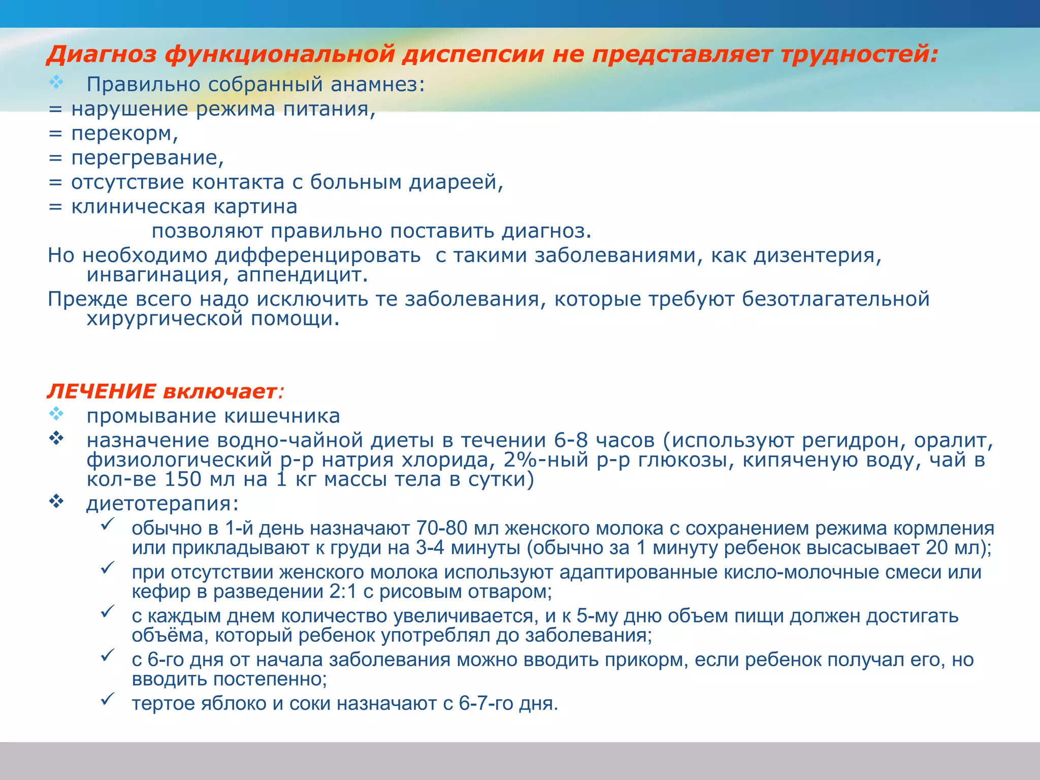 Диагноз функциональной диспепсии не представляет трудностей:
 Правильно собранный анамнез:
= нарушение режима питания,
= перекорм,
= перегревание,
= отсутствие контакта с больным диареей,
= клиническая картина
         позволяют правильно поставить диагноз.
Но необходимо дифференцировать с такими заболеваниями, как дизентерия,
   инвагинация, аппендицит.
Прежде всего надо исключить те заболевания, которые требуют безотлагательной
   хирургической помощи.


ЛЕЧЕНИЕ включает:
 промывание кишечника
 назначение водно-чайной диеты в течении 6-8 часов (используют регидрон, оралит,
   физиологический р-р натрия хлорида, 2%-ный р-р глюкозы, кипяченую воду, чай в
   кол-ве 150 мл на 1 кг массы тела в сутки)
 диетотерапия:
     обычно в 1-й день назначают 70-80 мл женского молока с сохранением режима кормления
       или прикладывают к груди на 3-4 минуты (обычно за 1 минуту ребенок высасывает 20 мл);
     при отсутствии женского молока используют адаптированные кисло-молочные смеси или
       кефир в разведении 2:1 с рисовым отваром;
     с каждым днем количество увеличивается, и к 5-му дню объем пищи должен достигать
       объёма, который ребенок употреблял до заболевания;
     с 6-го дня от начала заболевания можно вводить прикорм, если ребенок получал его, но
       вводить постепенно;
     тертое яблоко и соки назначают с 6-7-го дня.
 