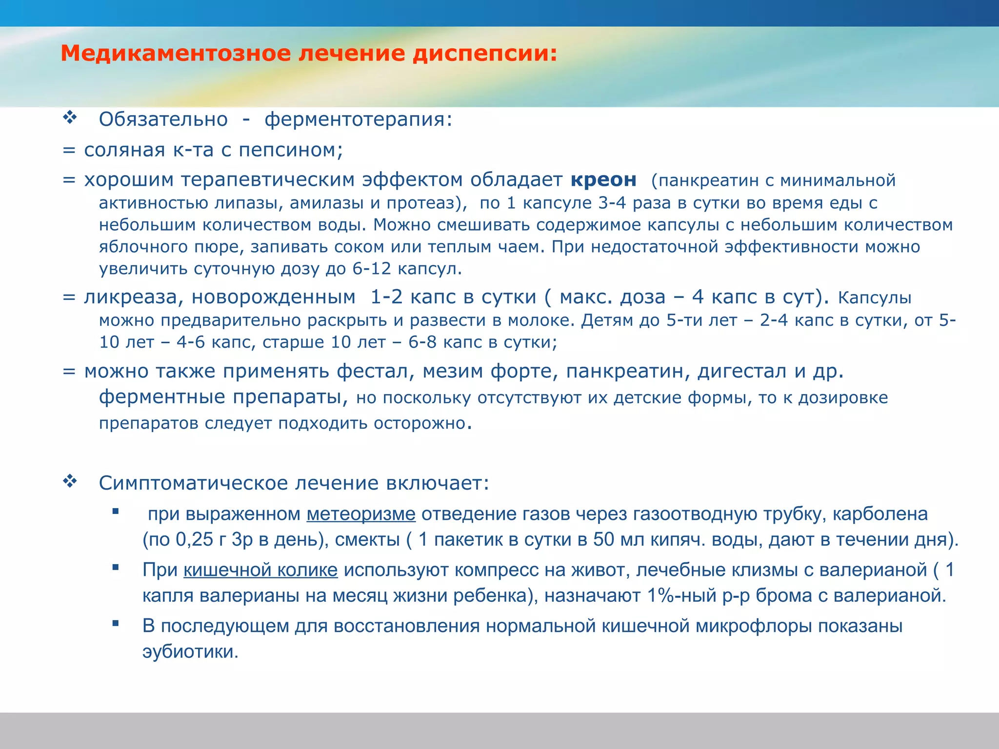 Медикаментозное лечение диспепсии:

   Обязательно - ферментотерапия:
= соляная к-та с пепсином;
= хорошим терапевтическим эффектом обладает креон (панкреатин с минимальной
    активностью липазы, амилазы и протеаз), по 1 капсуле 3-4 раза в сутки во время еды с
    небольшим количеством воды. Можно смешивать содержимое капсулы с небольшим количеством
    яблочного пюре, запивать соком или теплым чаем. При недостаточной эффективности можно
    увеличить суточную дозу до 6-12 капсул.
= ликреаза, новорожденным 1-2 капс в сутки ( макс. доза – 4 капс в сут). Капсулы
    можно предварительно раскрыть и развести в молоке. Детям до 5-ти лет – 2-4 капс в сутки, от 5-
    10 лет – 4-6 капс, старше 10 лет – 6-8 капс в сутки;
= можно также применять фестал, мезим форте, панкреатин, дигестал и др.
   ферментные препараты, но поскольку отсутствуют их детские формы, то к дозировке
   препаратов следует подходить осторожно.


   Симптоматическое лечение включает:
      при выраженном метеоризме отведение газов через газоотводную трубку, карболена
       (по 0,25 г 3р в день), смекты ( 1 пакетик в сутки в 50 мл кипяч. воды, дают в течении дня).
      При кишечной колике используют компресс на живот, лечебные клизмы с валерианой ( 1
       капля валерианы на месяц жизни ребенка), назначают 1%-ный р-р брома с валерианой.
      В последующем для восстановления нормальной кишечной микрофлоры показаны
       эубиотики.
 