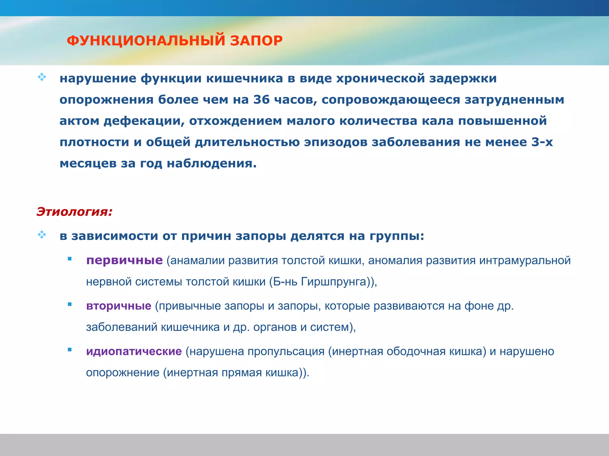 ФУНКЦИОНАЛЬНЫЙ ЗАПОР

   нарушение функции кишечника в виде хронической задержки
    опорожнения более чем на 36 часов, сопровождающееся затрудненным
    актом дефекации, отхождением малого количества кала повышенной
    плотности и общей длительностью эпизодов заболевания не менее 3-х
    месяцев за год наблюдения.



Этиология:
   в зависимости от причин запоры делятся на группы:
        первичные (анамалии развития толстой кишки, аномалия развития интрамуральной
         нервной системы толстой кишки (Б-нь Гиршпрунга)),
        вторичные (привычные запоры и запоры, которые развиваются на фоне др.
         заболеваний кишечника и др. органов и систем),
        идиопатические (нарушена пропульсация (инертная ободочная кишка) и нарушено
         опорожнение (инертная прямая кишка)).
 