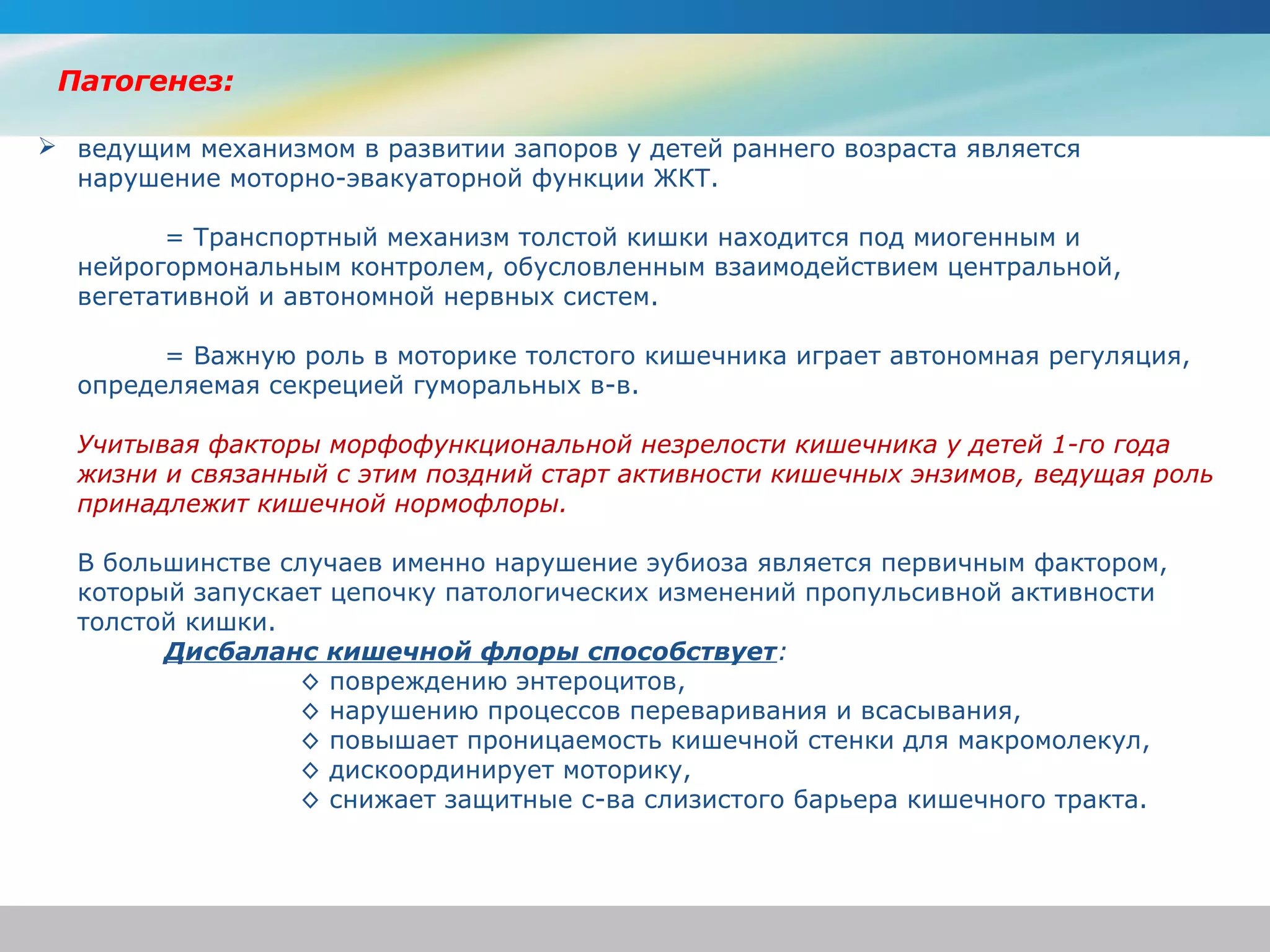 Патогенез:

 ведущим механизмом в развитии запоров у детей раннего возраста является
  нарушение моторно-эвакуаторной функции ЖКТ.

        = Транспортный механизм толстой кишки находится под миогенным и
  нейрогормональным контролем, обусловленным взаимодействием центральной,
  вегетативной и автономной нервных систем.

        = Важную роль в моторике толстого кишечника играет автономная регуляция,
  определяемая секрецией гуморальных в-в.

  Учитывая факторы морфофункциональной незрелости кишечника у детей 1-го года 
  жизни и связанный с этим поздний старт активности кишечных энзимов, ведущая роль 
  принадлежит кишечной нормофлоры.

  В большинстве случаев именно нарушение эубиоза является первичным фактором,
  который запускает цепочку патологических изменений пропульсивной активности
  толстой кишки.
        Дисбаланс кишечной флоры способствует:
                 ◊ повреждению энтероцитов,
                 ◊ нарушению процессов переваривания и всасывания,
                 ◊ повышает проницаемость кишечной стенки для макромолекул,
                 ◊ дискоординирует моторику,
                 ◊ снижает защитные с-ва слизистого барьера кишечного тракта.
 