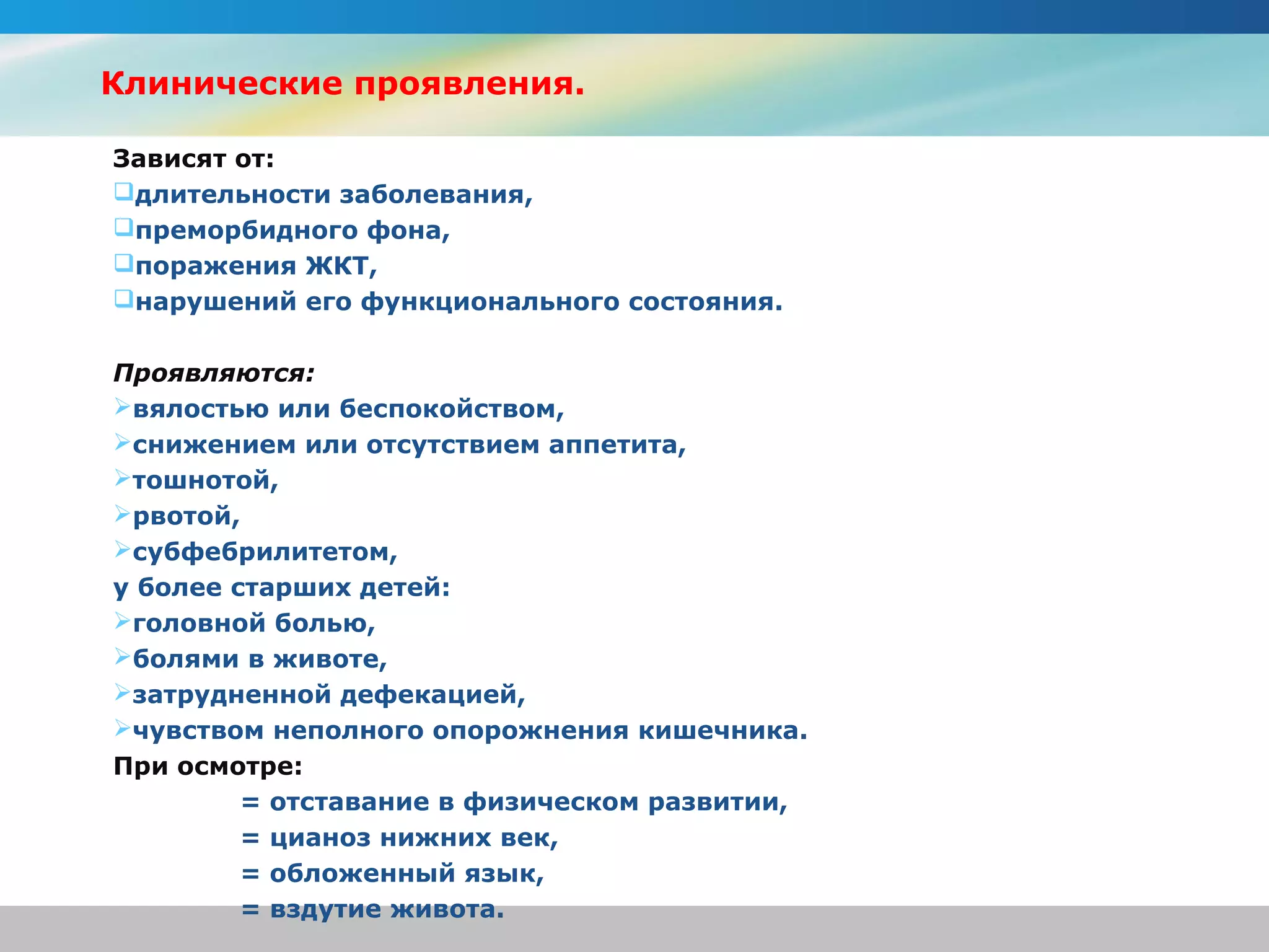 Клинические проявления.

Зависят от:
длительности заболевания,
преморбидного фона,
поражения ЖКТ,
нарушений его функционального состояния.

Проявляются:
вялостью или беспокойством,
снижением или отсутствием аппетита,
тошнотой,
рвотой,
субфебрилитетом,
у более старших детей:
головной болью,
болями в животе,
затрудненной дефекацией,
чувством неполного опорожнения кишечника.
При осмотре:
         = отставание в физическом развитии,
         = цианоз нижних век,
         = обложенный язык,
         = вздутие живота.
 
