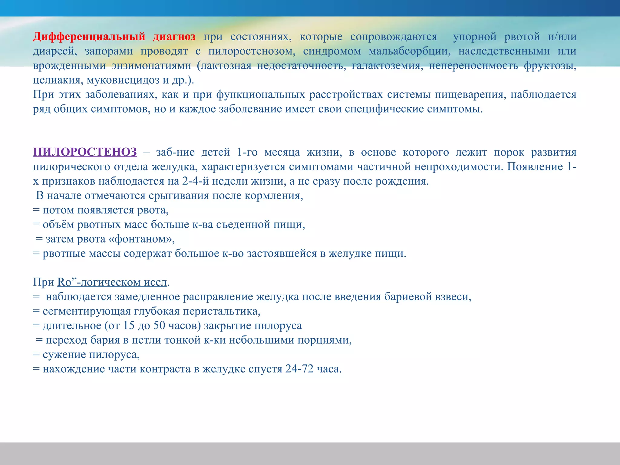Дифференциальный диагноз при состояниях, которые сопровождаются упорной рвотой и/или
диареей, запорами проводят с пилоростенозом, синдромом мальабсорбции, наследственными или
врожденными энзимопатиями (лактозная недостаточность, галактоземия, непереносимость фруктозы,
целиакия, муковисцидоз и др.).
При этих заболеваниях, как и при функциональных расстройствах системы пищеварения, наблюдается
ряд общих симптомов, но и каждое заболевание имеет свои специфические симптомы.


ПИЛОРОСТЕНОЗ – заб-ние детей 1-го месяца жизни, в основе которого лежит порок развития
пилорического отдела желудка, характеризуется симптомами частичной непроходимости. Появление 1-
х признаков наблюдается на 2-4-й недели жизни, а не сразу после рождения.
 В начале отмечаются срыгивания после кормления,
= потом появляется рвота,
= объём рвотных масс больше к-ва съеденной пищи,
 = затем рвота «фонтаном»,
= рвотные массы содержат большое к-во застоявшейся в желудке пищи.

При Ro”-логическом иссл.
= наблюдается замедленное расправление желудка после введения бариевой взвеси,
= сегментирующая глубокая перистальтика,
= длительное (от 15 до 50 часов) закрытие пилоруса
= переход бария в петли тонкой к-ки небольшими порциями,
= сужение пилоруса,
= нахождение части контраста в желудке спустя 24-72 часа.
 