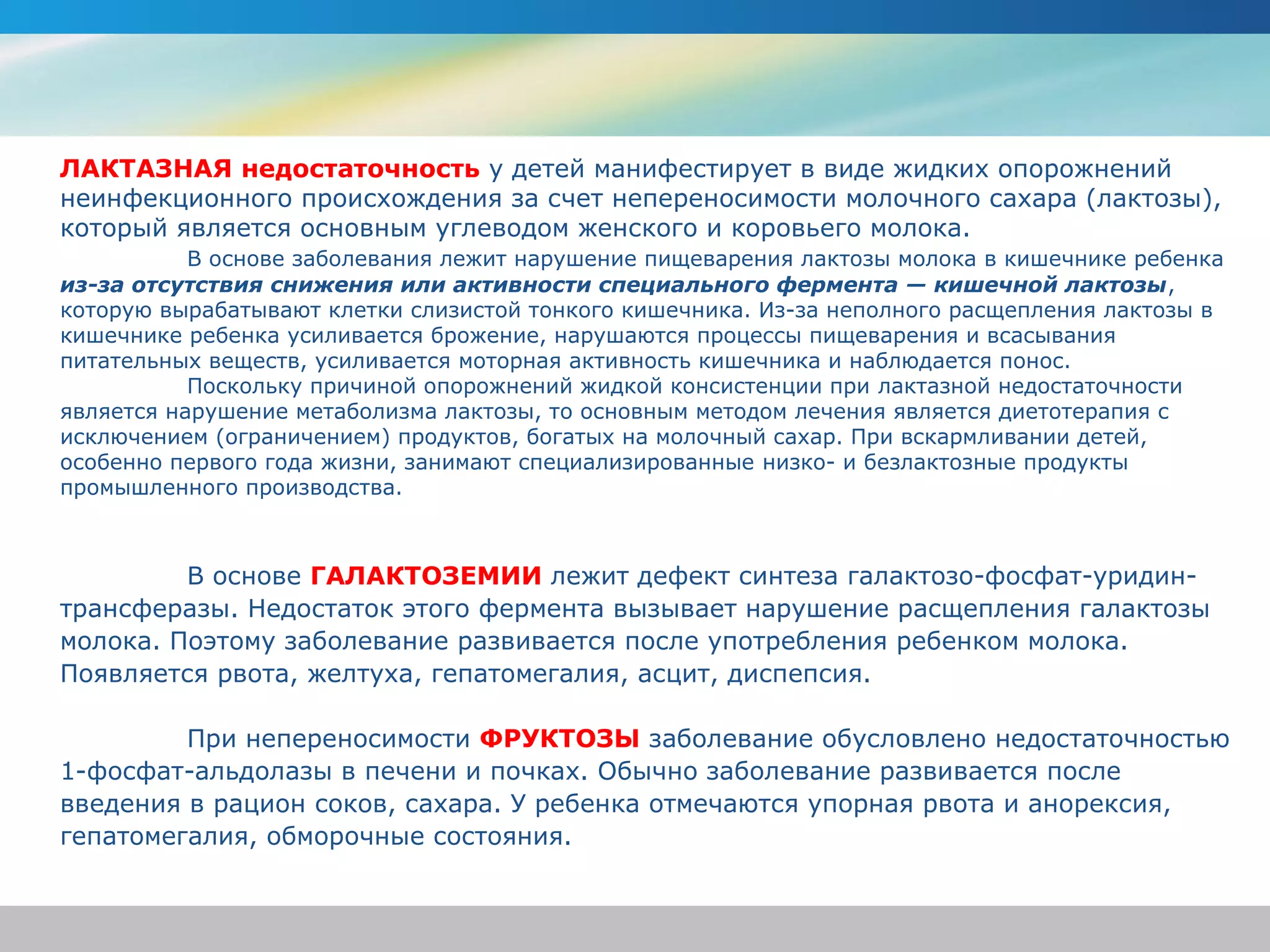 ЛАКТАЗНАЯ недостаточность у детей манифестирует в виде жидких опорожнений
неинфекционного происхождения за счет непереносимости молочного сахара (лактозы),
который является основным углеводом женского и коровьего молока.
           В основе заболевания лежит нарушение пищеварения лактозы молока в кишечнике ребенка
из-за отсутствия снижения или активности специального фермента — кишечной лактозы,
которую вырабатывают клетки слизистой тонкого кишечника. Из-за неполного расщепления лактозы в
кишечнике ребенка усиливается брожение, нарушаются процессы пищеварения и всасывания
питательных веществ, усиливается моторная активность кишечника и наблюдается понос.
           Поскольку причиной опорожнений жидкой консистенции при лактазной недостаточности
является нарушение метаболизма лактозы, то основным методом лечения является диетотерапия с
исключением (ограничением) продуктов, богатых на молочный сахар. При вскармливании детей,
особенно первого года жизни, занимают специализированные низко- и безлактозные продукты
промышленного производства.



         В основе ГАЛАКТОЗЕМИИ лежит дефект синтеза галактозо-фосфат-уридин-
трансферазы. Недостаток этого фермента вызывает нарушение расщепления галактозы
молока. Поэтому заболевание развивается после употребления ребенком молока.
Появляется рвота, желтуха, гепатомегалия, асцит, диспепсия.

         При непереносимости ФРУКТОЗЫ заболевание обусловлено недостаточностью
1-фосфат-альдолазы в печени и почках. Обычно заболевание развивается после
введения в рацион соков, сахара. У ребенка отмечаются упорная рвота и анорексия,
гепатомегалия, обморочные состояния.
 