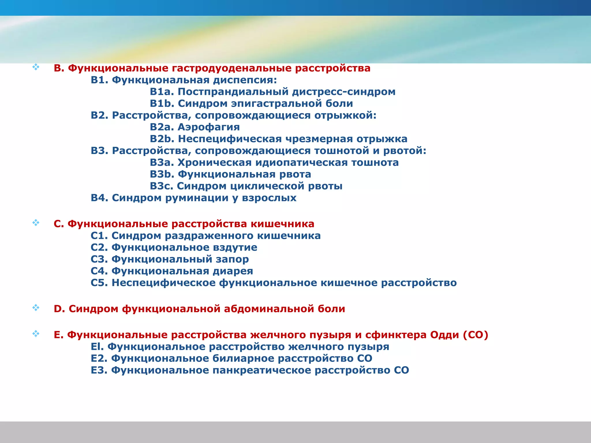    B. Функциональные гастродуоденальные расстройства
          B1. Функциональная диспепсия:
                    B1a. Постпрандиальный дистресс-синдром
                    B1b. Синдром эпигастральной боли
          B2. Расстройства, сопровождающиеся отрыжкой:
                    B2a. Аэрофагия
                    B2b. Неспецифическая чрезмерная отрыжка
          B3. Расстройства, сопровождающиеся тошнотой и рвотой:
                    B3a. Хроническая идиопатическая тошнота
                    B3b. Функциональная рвота
                    B3c. Синдром циклической рвоты
          B4. Синдром руминации у взрослых

   С. Функциональные расстройства кишечника
          C1. Синдром раздраженного кишечника
          C2. Функциональное вздутие
          C3. Функциональный запор
          С4. Функциональная диарея
          C5. Неспецифическое функциональное кишечное расстройство

   D. Синдром функциональной абдоминальной боли

   E. Функциональные расстройства желчного пузыря и сфинктера Одди (СО)
          El. Функциональное расстройство желчного пузыря
          E2. Функциональное билиарное расстройство СО
          E3. Функциональное панкреатическое расстройство СО
 