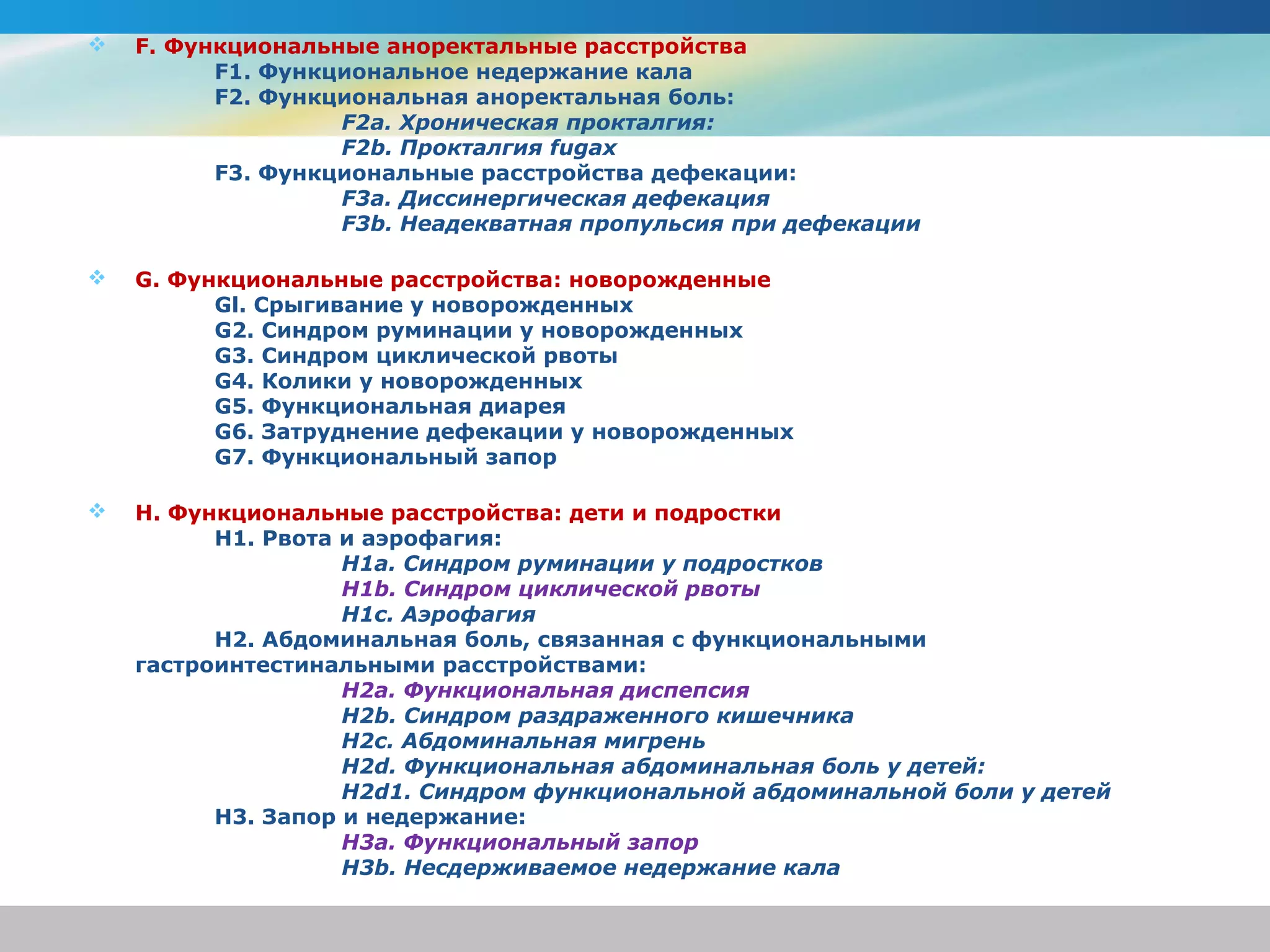    F. Функциональные аноректальные расстройства
          F1. Функциональное недержание кала
          F2. Функциональная аноректальная боль:
                   F2a. Хроническая прокталгия:
                   F2b. Прокталгия fugax
          F3. Функциональные расстройства дефекации:
                   F3a. Диссинергическая дефекация
                   F3b. Неадекватная пропульсия при дефекации

   G. Функциональные расстройства: новорожденные
          Gl. Срыгивание у новорожденных
          G2. Синдром руминации у новорожденных
          G3. Синдром циклической рвоты
          G4. Колики у новорожденных
          G5. Функциональная диарея
          G6. Затруднение дефекации у новорожденных
          G7. Функциональный запор

   H. Функциональные расстройства: дети и подростки
          H1. Рвота и аэрофагия:
                    H1a. Синдром руминации у подростков
                    H1b. Синдром циклической рвоты
                    H1c. Аэрофагия
          H2. Абдоминальная боль, связанная с функциональными
    гастроинтестинальными расстройствами:
                    H2a. Функциональная диспепсия
                    H2b. Синдром раздраженного кишечника
                    H2c. Абдоминальная мигрень
                    H2d. Функциональная абдоминальная боль у детей:
                    H2d1. Синдром функциональной абдоминальной боли у детей
          H3. Запор и недержание:
                    H3a. Функциональный запор
                    H3b. Несдерживаемое недержание кала
 