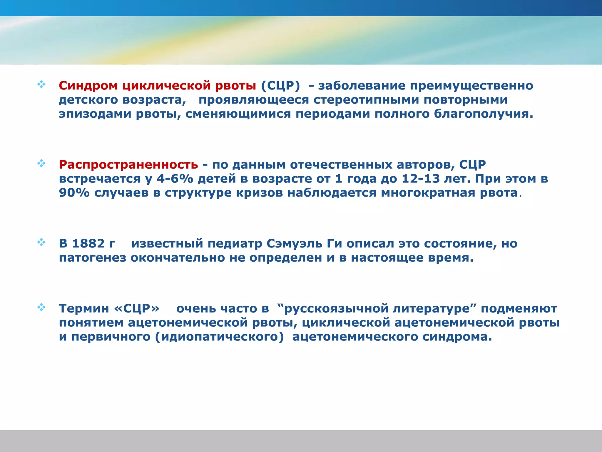    Синдром циклической рвоты (СЦР) - заболевание преимущественно
    детского возраста, проявляющееся стереотипными повторными
    эпизодами рвоты, сменяющимися периодами полного благополучия.



   Распространенность - по данным отечественных авторов, СЦР
    встречается у 4-6% детей в возрасте от 1 года до 12-13 лет. При этом в
    90% случаев в структуре кризов наблюдается многократная рвота.



   В 1882 г известный педиатр Сэмуэль Ги описал это состояние, но
    патогенез окончательно не определен и в настоящее время.



   Термин «СЦР» очень часто в “русскоязычной литературе” подменяют
    понятием ацетонемической рвоты, циклической ацетонемической рвоты
    и первичного (идиопатического) ацетонемического синдрома.
 