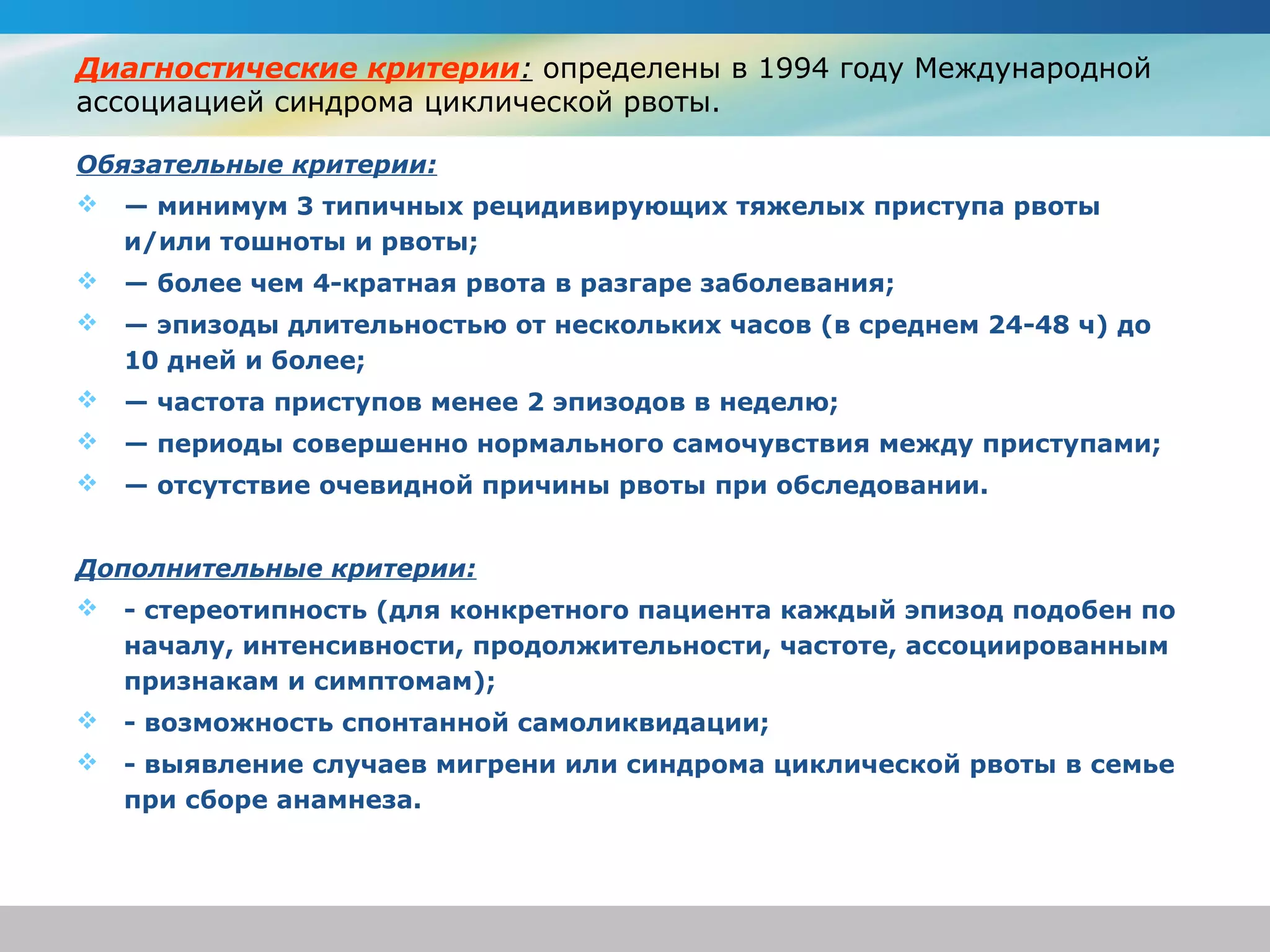 Диагностические критерии: определены в 1994 году Международной
ассоциацией синдрома циклической рвоты.

Обязательные критерии:
   — минимум 3 типичных рецидивирующих тяжелых приступа рвоты
    и/или тошноты и рвоты;
   — более чем 4-кратная рвота в разгаре заболевания;
   — эпизоды длительностью от нескольких часов (в среднем 24-48 ч) до
    10 дней и более;
   — частота приступов менее 2 эпизодов в неделю;
   — периоды совершенно нормального самочувствия между приступами;
   — отсутствие очевидной причины рвоты при обследовании.


Дополнительные критерии:
   - стереотипность (для конкретного пациента каждый эпизод подобен по
    началу, интенсивности, продолжительности, частоте, ассоциированным
    признакам и симптомам);
   - возможность спонтанной самоликвидации;
   - выявление случаев мигрени или синдрома циклической рвоты в семье
    при сборе анамнеза.
 