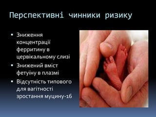 Перспективні чинники ризику

 Зниження
  концентрації
  ферритину в
  цервікальному слизі
 Знижений вміст
  фетуїну в плазмі
 Відсутність типового
  для вагітності
  зростання муцину-16
 