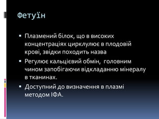 Фетуїн

 Плазмений білок, що в високих
  концентраціях цирклулює в плодовій
  крові, звідки походить назва
 Регулює кальцієвий обмін, головним
  чином запобігаючи відкладанню мінералу
  в тканинах.
 Доступний до визначення в плазмі
  методом ІФА.
 