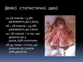 Деякі статистичні дані

22-26 тижнів – 5,3%
  доживають до 1 року,
26 – 28 тижнів – 23,2%
  доживають до 1 року
22- 28 тижнів – із тих, що
  дожили до 3
  років, 65% хлопчики
28-34 тижні – із тих, що
  дожили до 3 років
  70% дівчаток
 